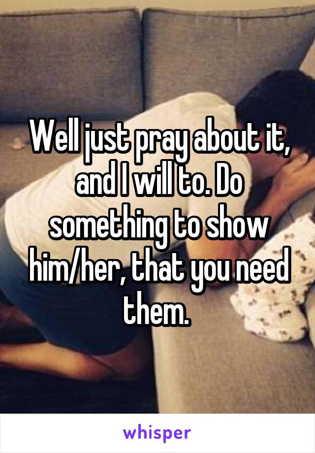 Well just pray about it, and I will to. Do something to show him/her, that you need them. 