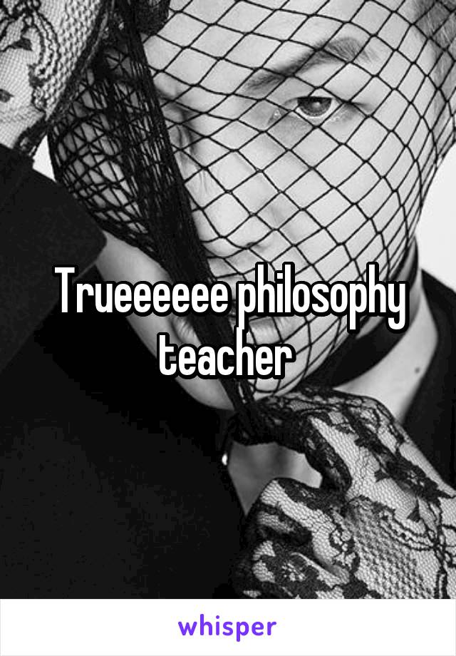 Trueeeeee philosophy teacher 