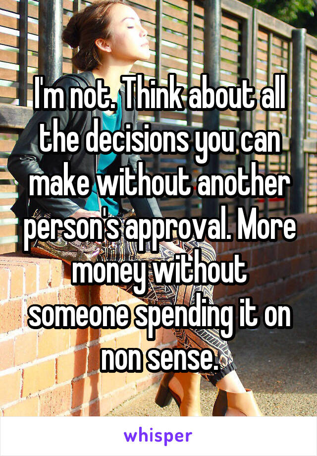 I'm not. Think about all the decisions you can make without another person's approval. More money without someone spending it on non sense.