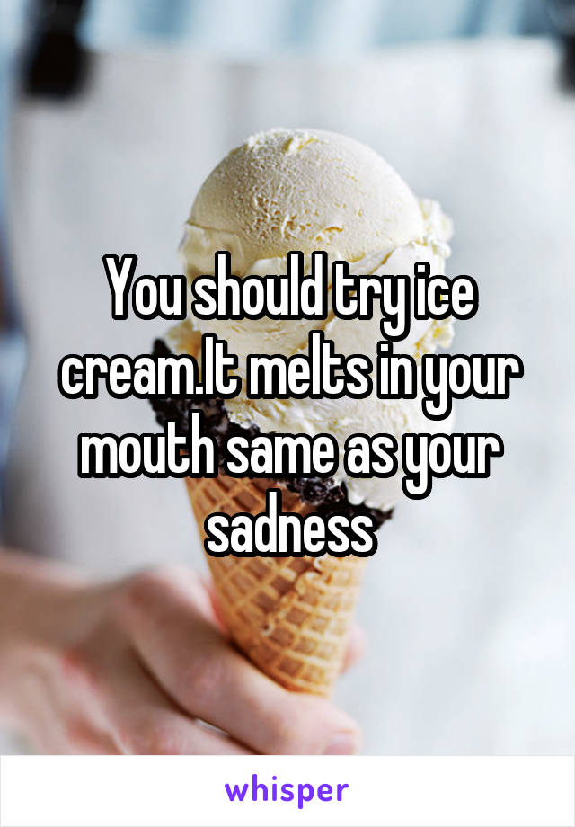 You should try ice cream.It melts in your mouth same as your sadness