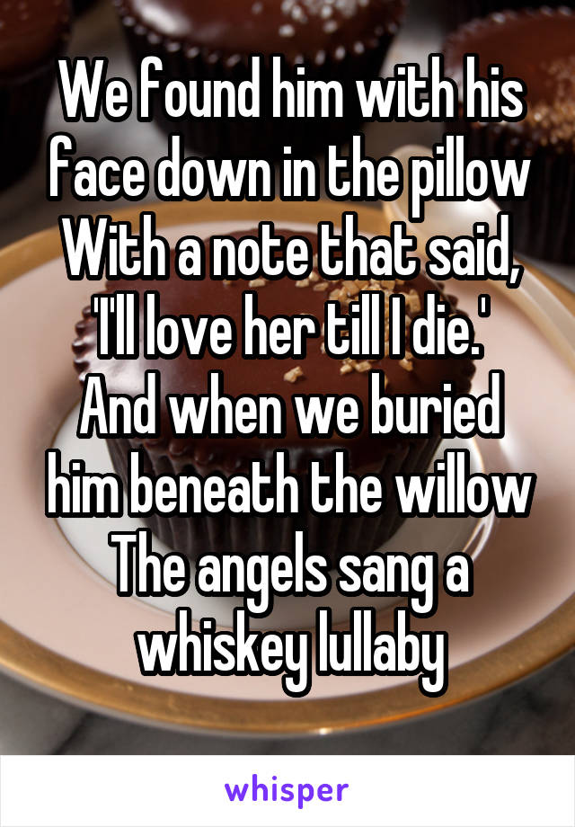 We found him with his face down in the pillow
With a note that said, 'I'll love her till I die.'
And when we buried him beneath the willow
The angels sang a whiskey lullaby
