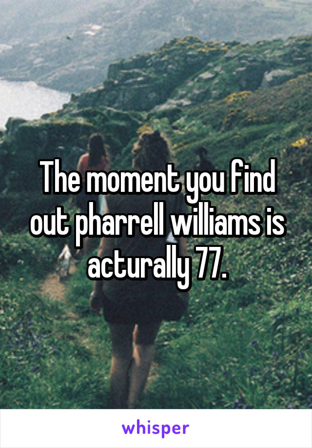 The moment you find out pharrell williams is acturally 77.