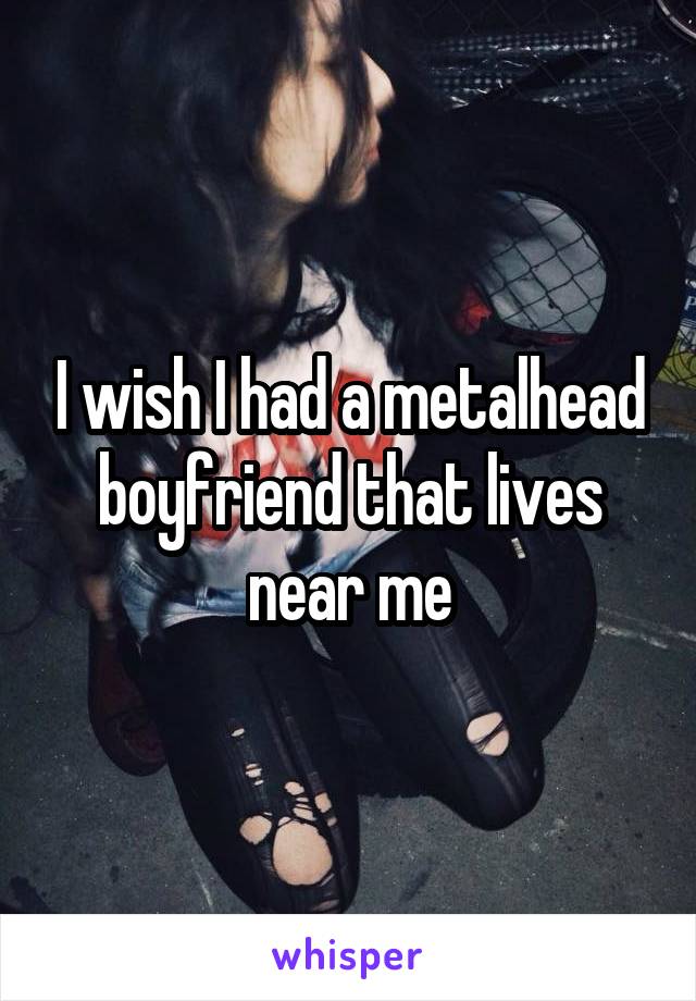 I wish I had a metalhead boyfriend that lives near me