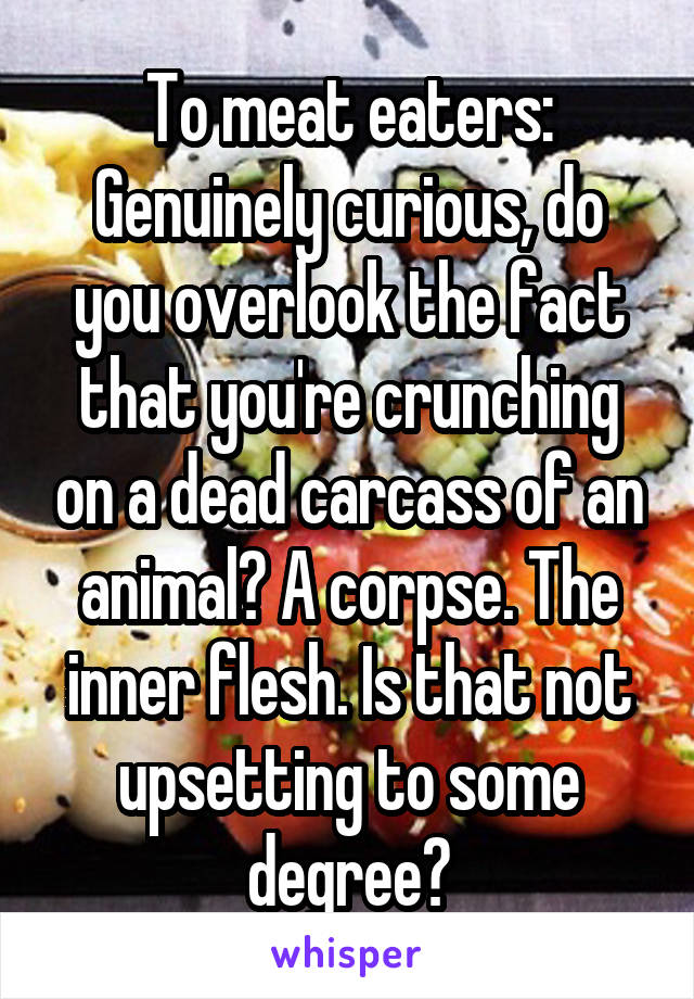 To meat eaters:
Genuinely curious, do you overlook the fact that you're crunching on a dead carcass of an animal? A corpse. The inner flesh. Is that not upsetting to some degree?