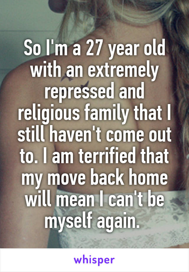 So I'm a 27 year old with an extremely repressed and religious family that I still haven't come out to. I am terrified that my move back home will mean I can't be myself again. 