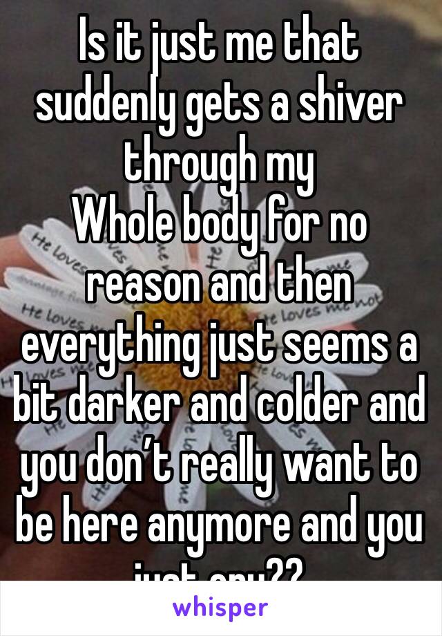 Is it just me that suddenly gets a shiver through my
Whole body for no reason and then everything just seems a bit darker and colder and you don’t really want to be here anymore and you just cry??