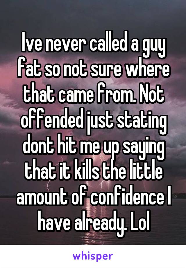 Ive never called a guy fat so not sure where that came from. Not offended just stating dont hit me up saying that it kills the little amount of confidence I have already. Lol