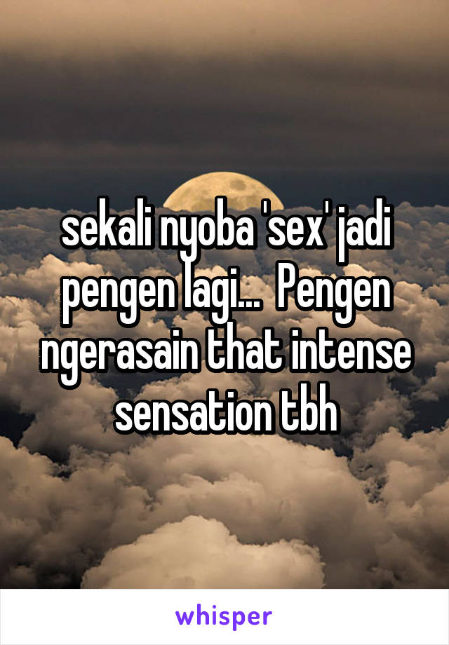 sekali nyoba 'sex' jadi pengen lagi...  Pengen ngerasain that intense sensation tbh