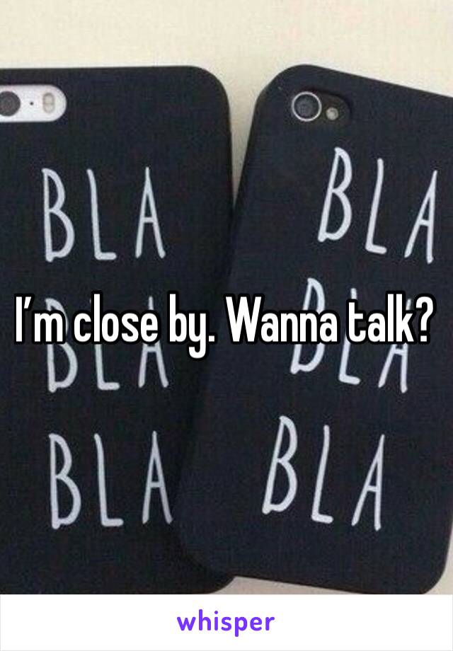 I’m close by. Wanna talk? 