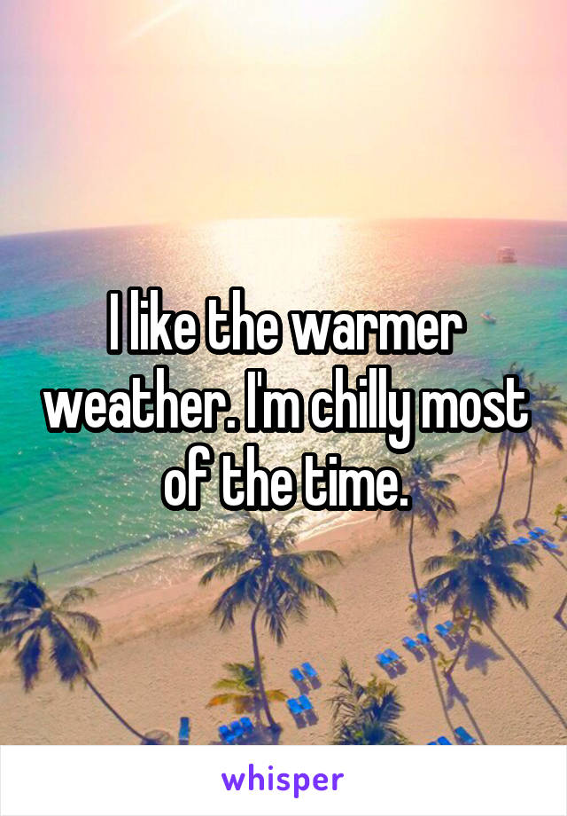 I like the warmer weather. I'm chilly most of the time.