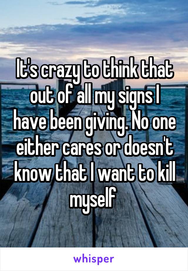 It's crazy to think that out of all my signs I have been giving. No one either cares or doesn't know that I want to kill myself 