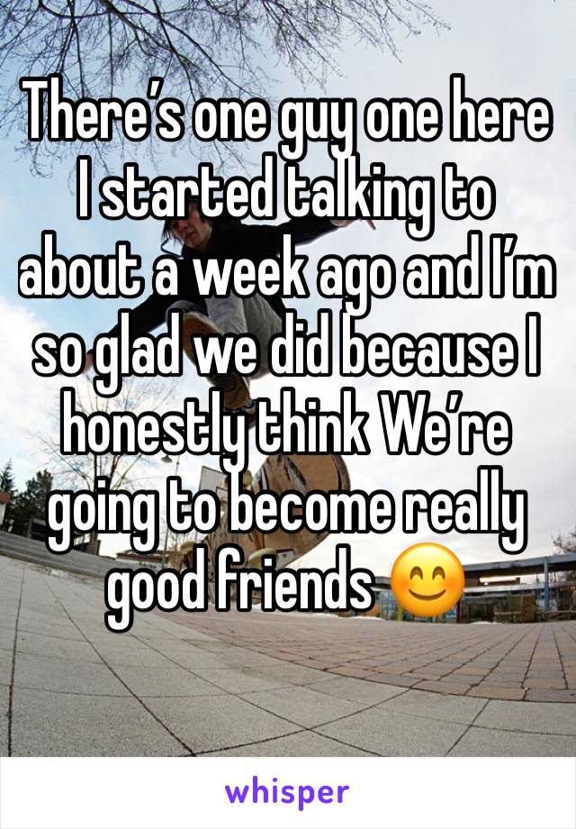 There’s one guy one here I started talking to about a week ago and I’m so glad we did because I honestly think We’re going to become really good friends 😊