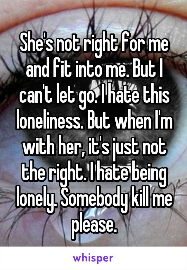 She's not right for me and fit into me. But I can't let go. I hate this loneliness. But when I'm with her, it's just not the right. I hate being lonely. Somebody kill me please.