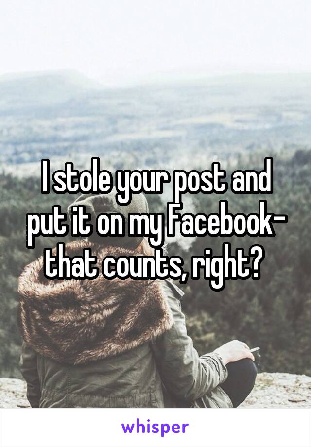 I stole your post and put it on my Facebook- that counts, right? 