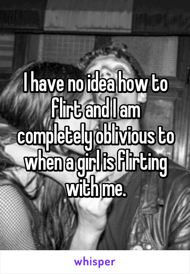 I have no idea how to flirt and I am completely oblivious to when a girl is flirting with me.