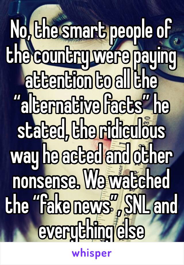 No, the smart people of the country were paying attention to all the “alternative facts” he stated, the ridiculous way he acted and other nonsense. We watched the “fake news”, SNL and everything else