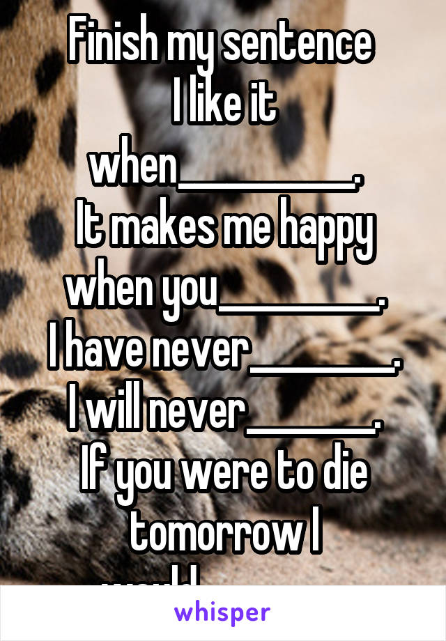 Finish my sentence 
I like it when___________.
It makes me happy when you__________.
I have never_________.
I will never________.
If you were to die tomorrow I would_________.