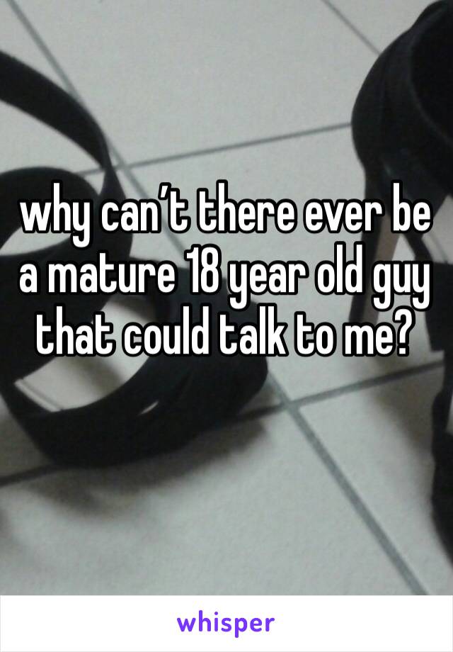 why can’t there ever be a mature 18 year old guy that could talk to me?