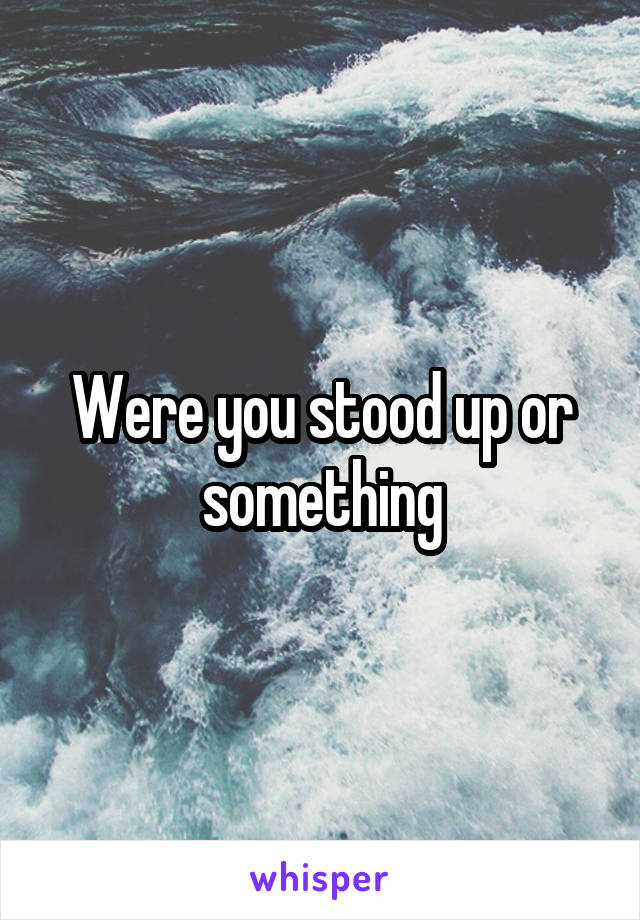 Were you stood up or something