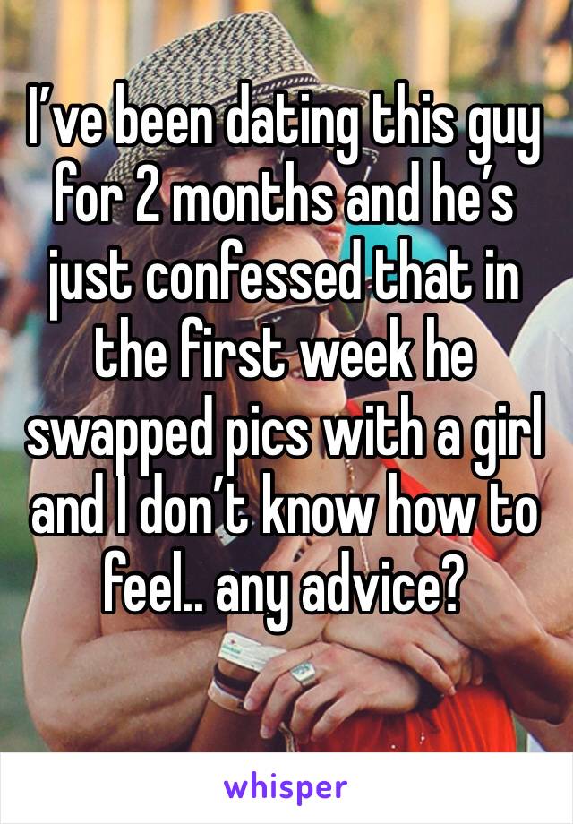 I’ve been dating this guy for 2 months and he’s just confessed that in the first week he swapped pics with a girl and I don’t know how to feel.. any advice?