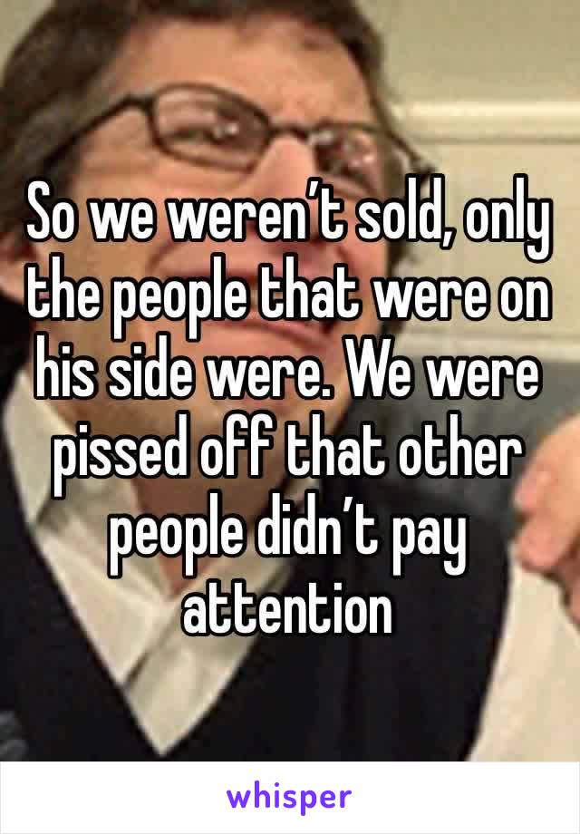 So we weren’t sold, only the people that were on his side were. We were pissed off that other people didn’t pay attention 