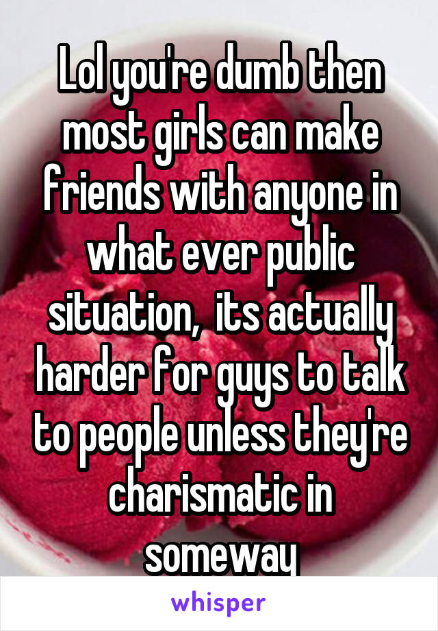 Lol you're dumb then most girls can make friends with anyone in what ever public situation,  its actually harder for guys to talk to people unless they're charismatic in someway