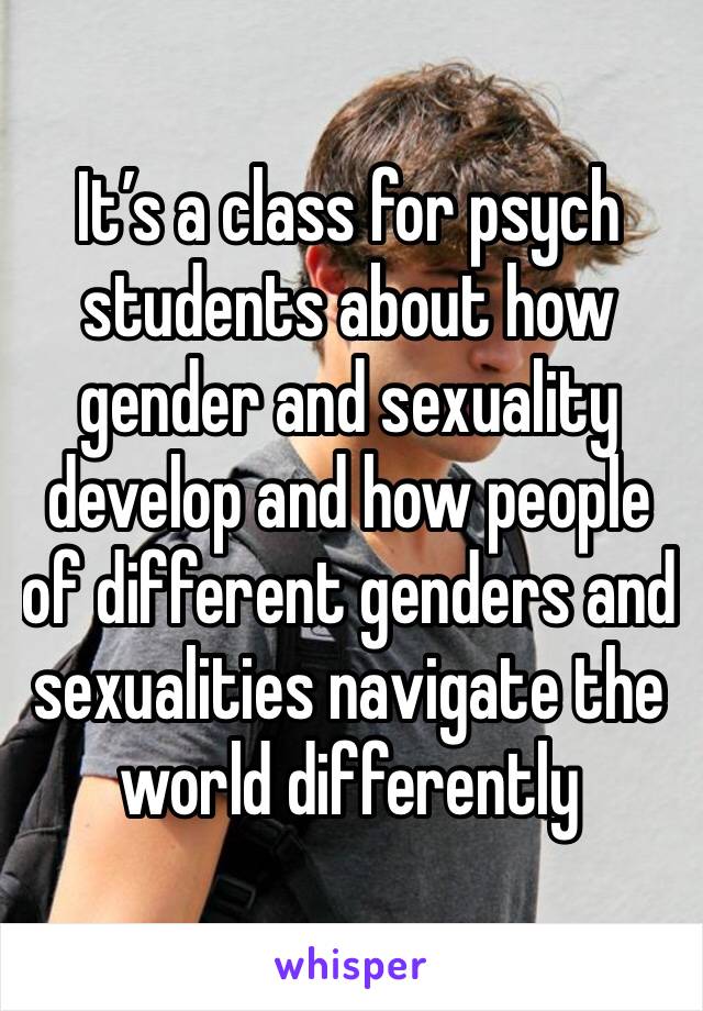 It’s a class for psych students about how gender and sexuality develop and how people of different genders and sexualities navigate the world differently 