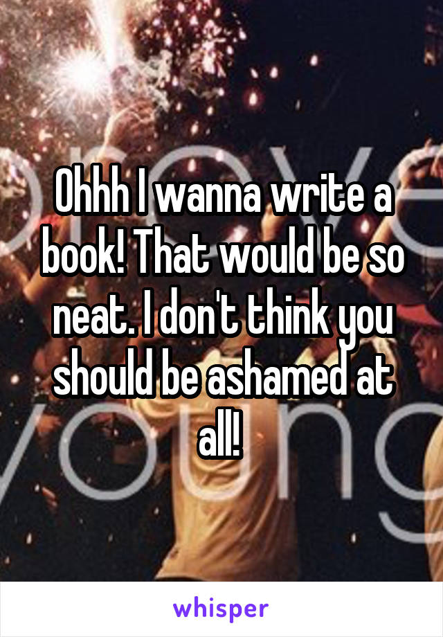 Ohhh I wanna write a book! That would be so neat. I don't think you should be ashamed at all! 
