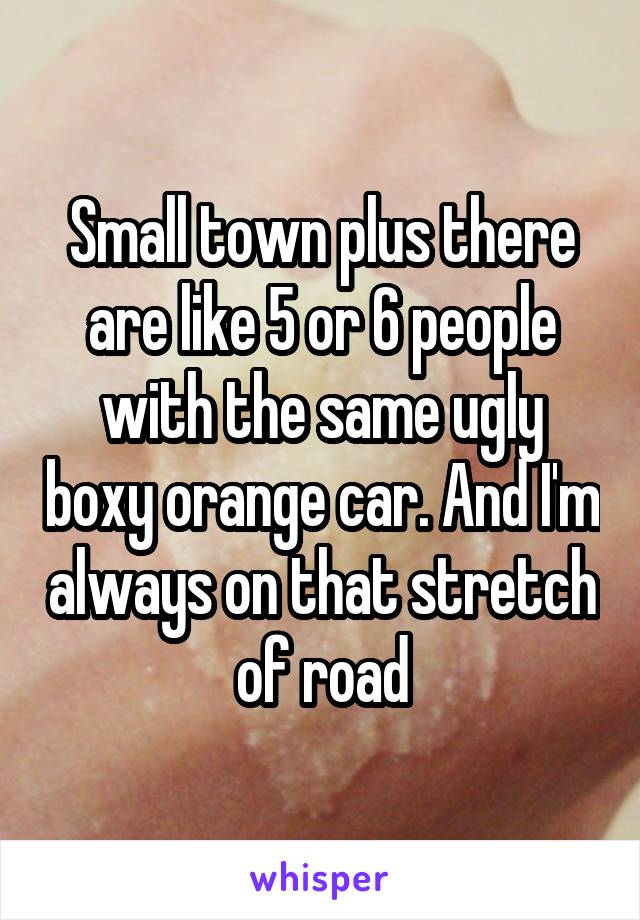 Small town plus there are like 5 or 6 people with the same ugly boxy orange car. And I'm always on that stretch of road