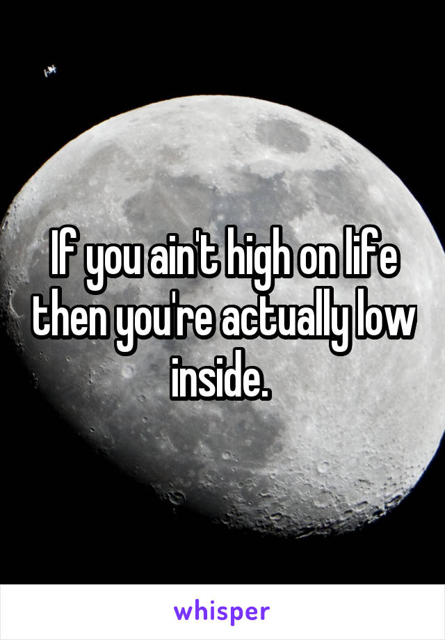 If you ain't high on life then you're actually low inside. 