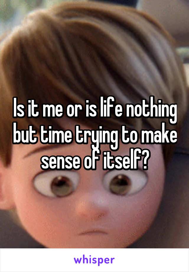 Is it me or is life nothing but time trying to make sense of itself?