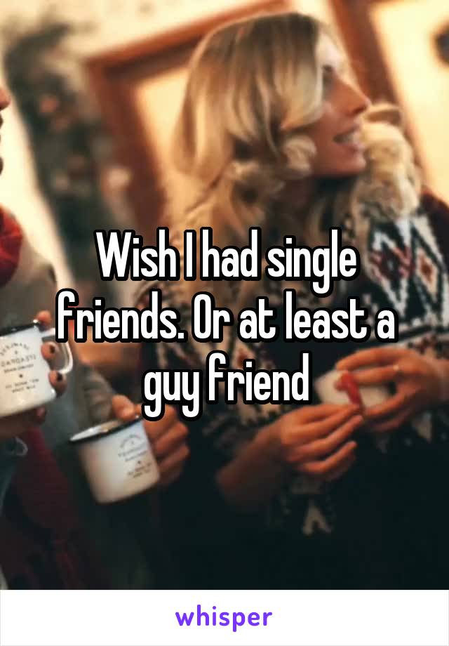 Wish I had single friends. Or at least a guy friend