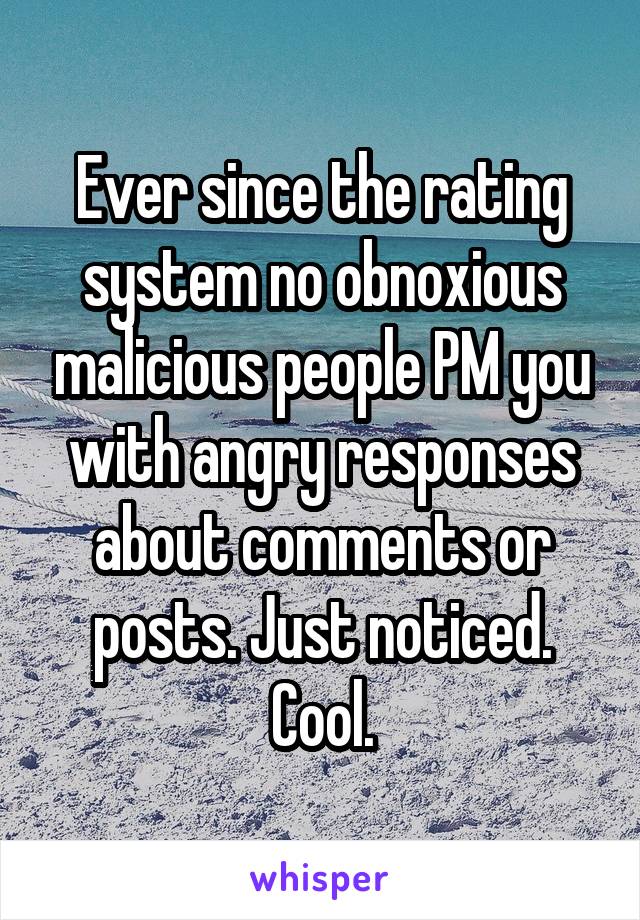 Ever since the rating system no obnoxious malicious people PM you with angry responses about comments or posts. Just noticed. Cool.