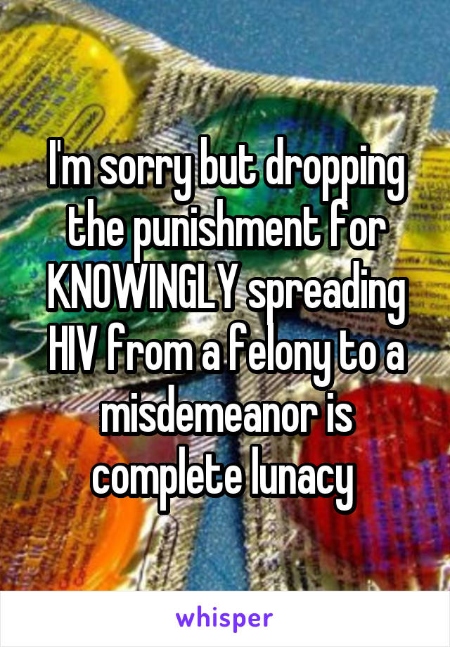 I'm sorry but dropping the punishment for KNOWINGLY spreading HIV from a felony to a misdemeanor is complete lunacy 