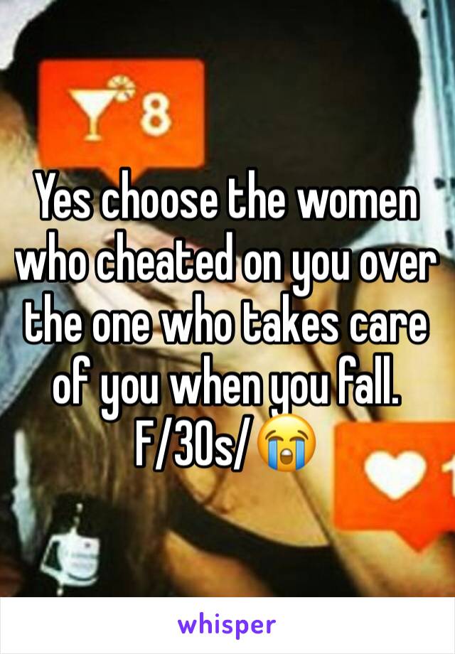 Yes choose the women who cheated on you over the one who takes care of you when you fall. 
F/30s/😭