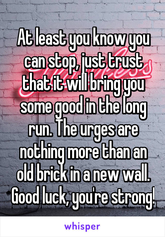 At least you know you can stop, just trust that it will bring you some good in the long run. The urges are nothing more than an old brick in a new wall. Good luck, you're strong!