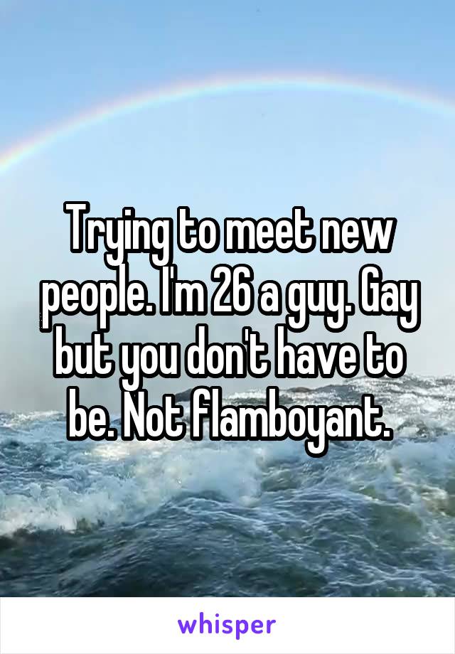 Trying to meet new people. I'm 26 a guy. Gay but you don't have to be. Not flamboyant.