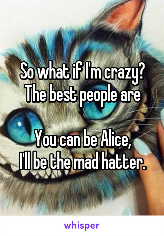 So what if I'm crazy? The best people are

You can be Alice,
I'll be the mad hatter.