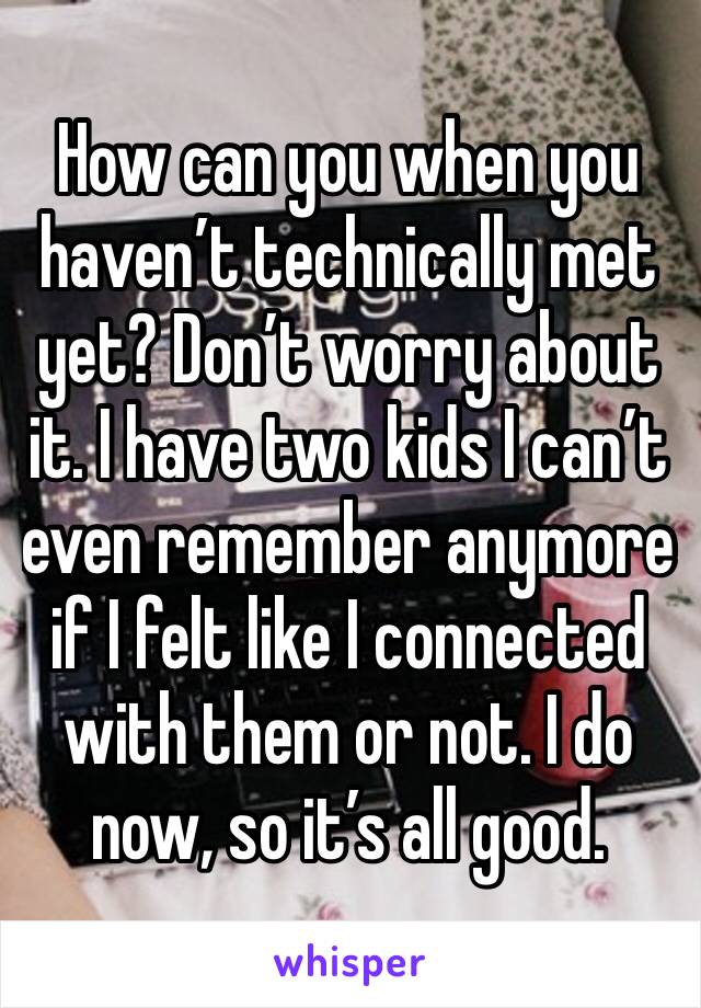 How can you when you haven’t technically met yet? Don’t worry about it. I have two kids I can’t even remember anymore if I felt like I connected with them or not. I do now, so it’s all good.