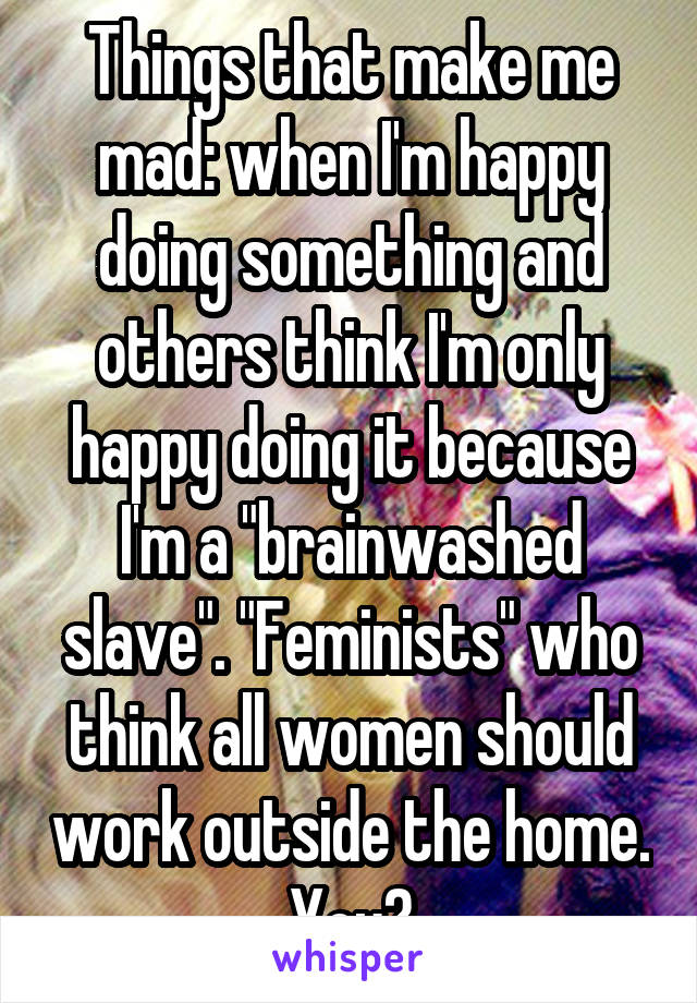 Things that make me mad: when I'm happy doing something and others think I'm only happy doing it because I'm a "brainwashed slave". "Feminists" who think all women should work outside the home. You?