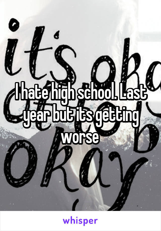 I hate high school. Last year but its getting worse 