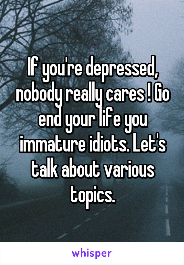 If you're depressed, nobody really cares ! Go end your life you immature idiots. Let's talk about various topics.