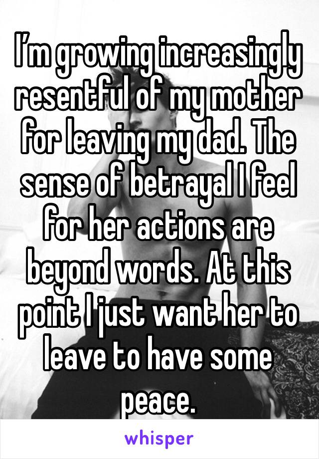 I’m growing increasingly resentful of my mother for leaving my dad. The sense of betrayal I feel for her actions are beyond words. At this point I just want her to leave to have some peace.