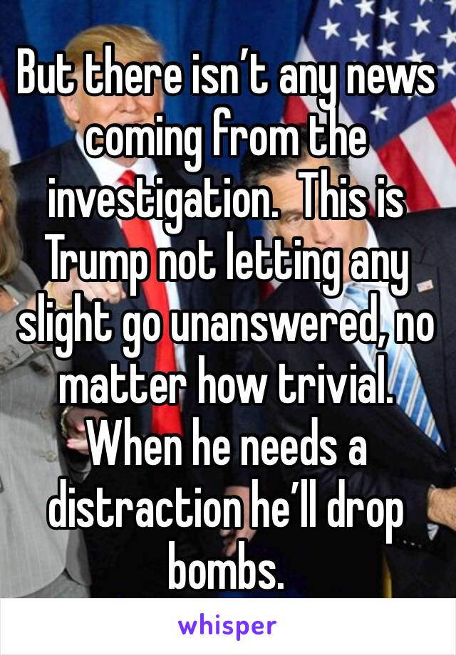 But there isn’t any news coming from the investigation.  This is Trump not letting any slight go unanswered, no matter how trivial.  When he needs a distraction he’ll drop bombs.