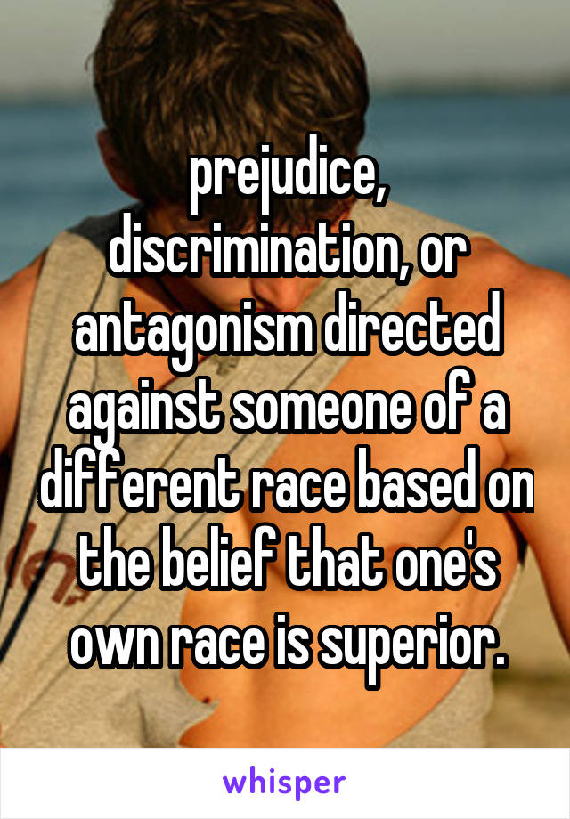 prejudice, discrimination, or antagonism directed against someone of a different race based on the belief that one's own race is superior.