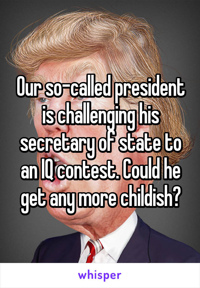 Our so-called president is challenging his secretary of state to an IQ contest. Could he get any more childish?