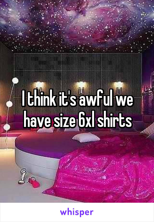 I think it's awful we have size 6xl shirts