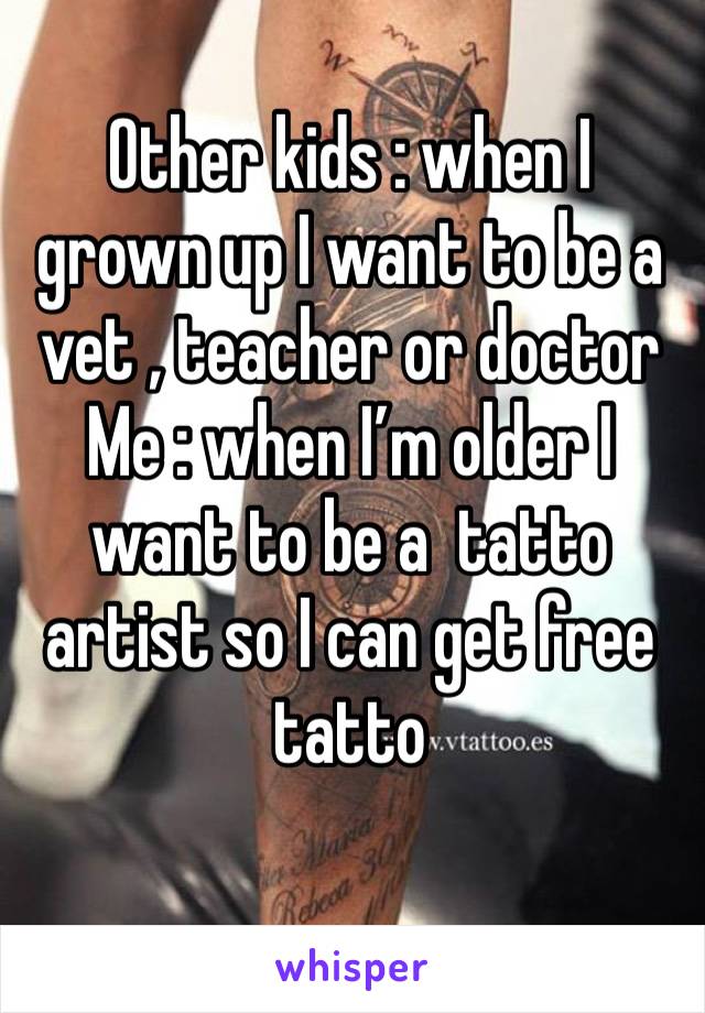 Other kids : when I grown up I want to be a vet , teacher or doctor 
Me : when I’m older I want to be a  tatto artist so I can get free tatto
