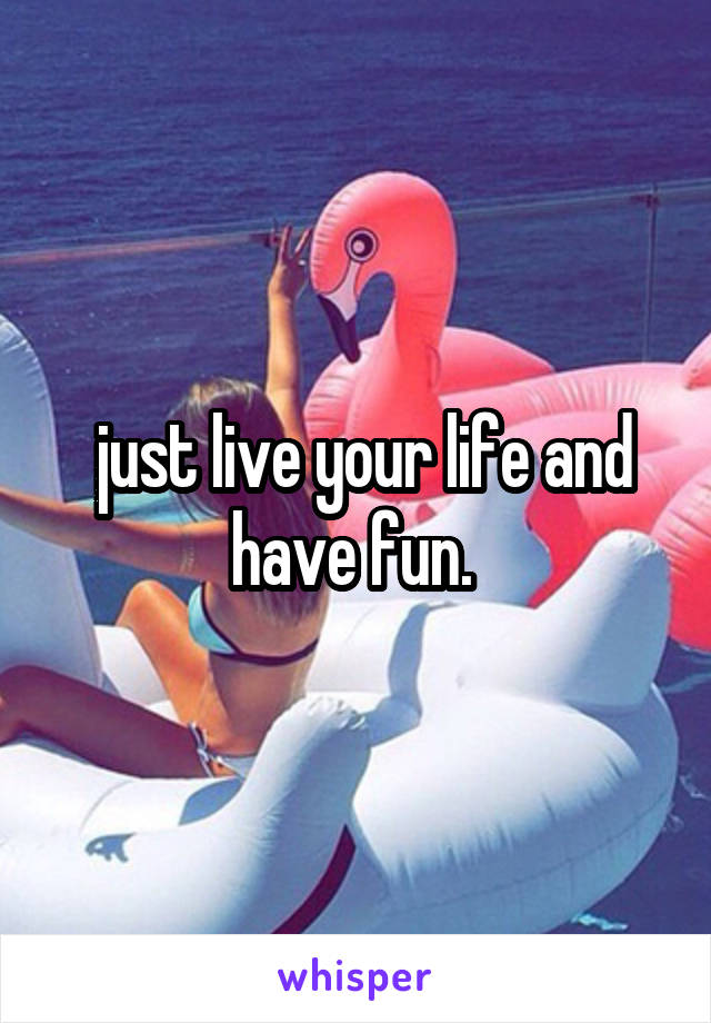  just live your life and have fun. 