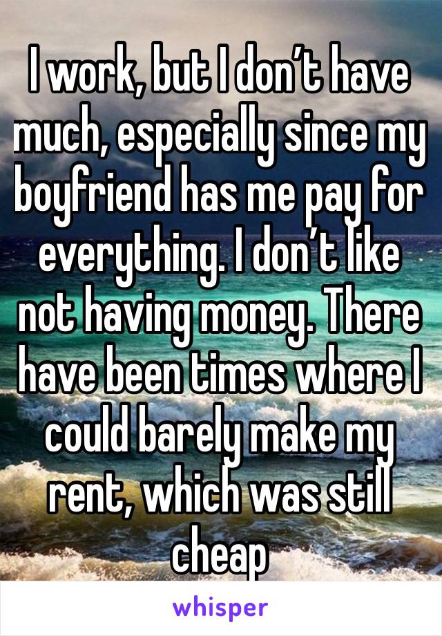 I work, but I don’t have much, especially since my boyfriend has me pay for everything. I don’t like not having money. There have been times where I could barely make my rent, which was still cheap